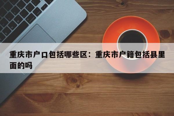 重慶市戶口包括哪些區(qū)：重慶市戶籍包括縣里面的嗎