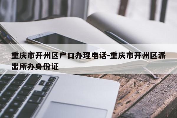 重慶市開州區(qū)戶口辦理電話-重慶市開州區(qū)派出所辦身份證