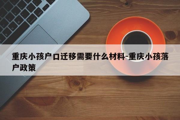 重慶小孩戶(hù)口遷移需要什么材料-重慶小孩落戶(hù)政策