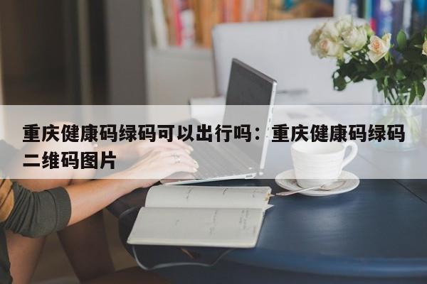 重慶健康碼綠碼可以出行嗎：重慶健康碼綠碼二維碼圖片