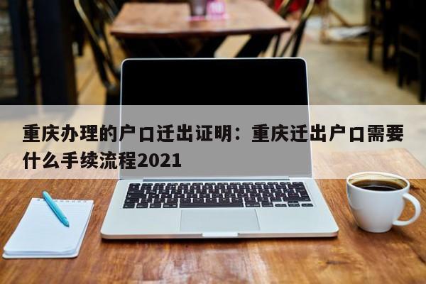 重慶辦理的戶口遷出證明：重慶遷出戶口需要什么手續(xù)流程2021