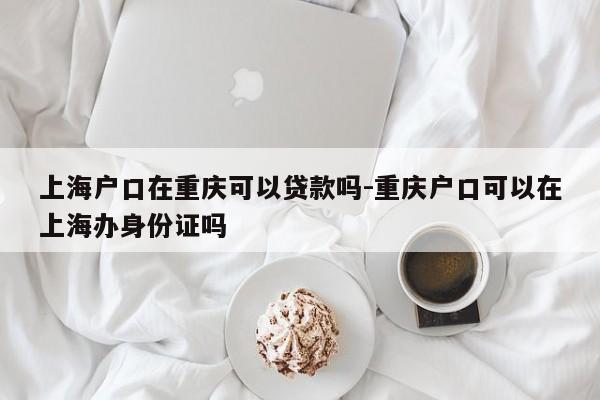 上海戶口在重慶可以貸款嗎-重慶戶口可以在上海辦身份證嗎