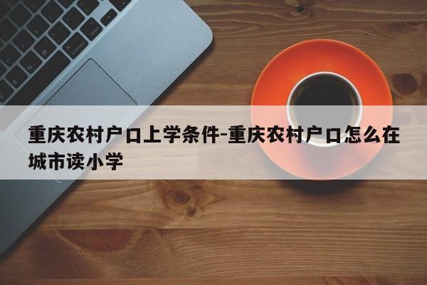 重慶農村戶口上學條件-重慶農村戶口怎么在城市讀小學