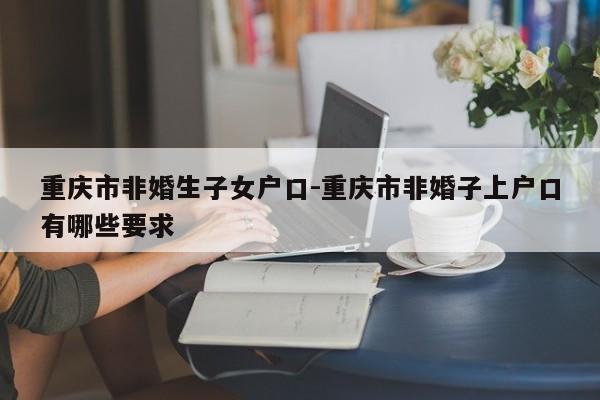 重慶市非婚生子女戶口-重慶市非婚子上戶口有哪些要求