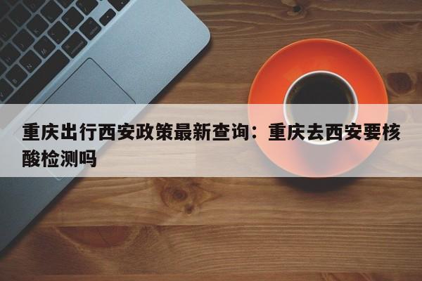 重慶出行西安政策最新查詢：重慶去西安要核酸檢測(cè)嗎