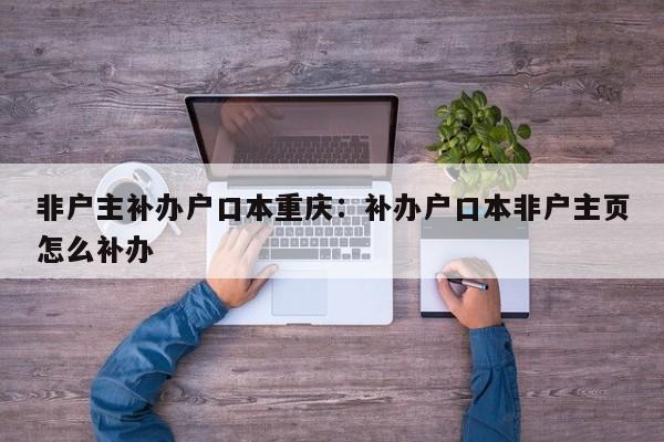 非戶主補辦戶口本重慶：補辦戶口本非戶主頁怎么補辦