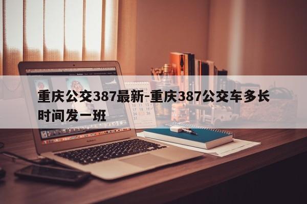 重慶公交387最新-重慶387公交車多長(zhǎng)時(shí)間發(fā)一班