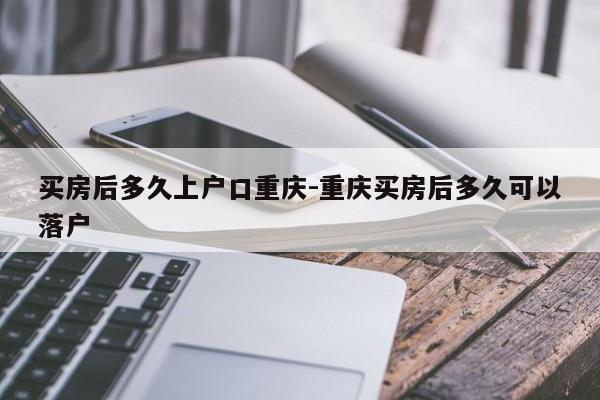 買(mǎi)房后多久上戶口重慶-重慶買(mǎi)房后多久可以落戶