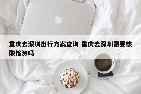 重慶去深圳出行方案查詢-重慶去深圳需要核酸檢測(cè)嗎