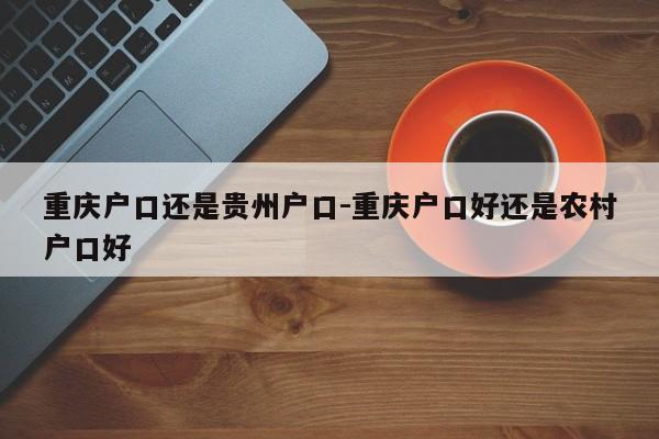 重慶戶口還是貴州戶口-重慶戶口好還是農村戶口好