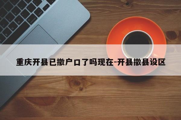 重慶開縣已撤戶口了嗎現在-開縣撤縣設區(qū)