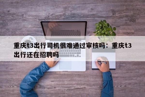 重慶t3出行司機很難通過審核嗎：重慶t3出行還在招聘嗎