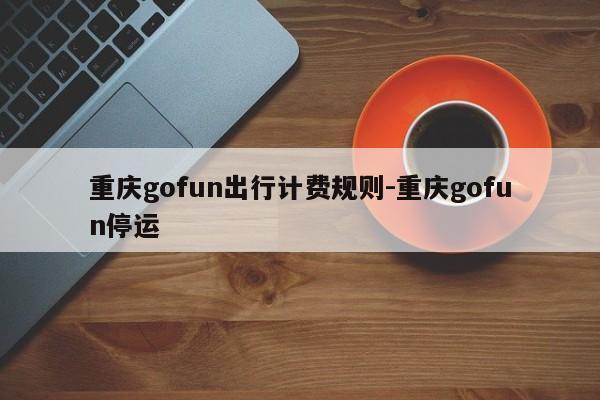 重慶gofun出行計費規(guī)則-重慶gofun停運