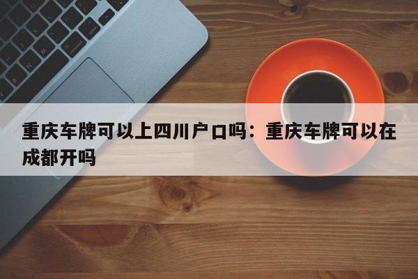 重慶車牌可以上四川戶口嗎：重慶車牌可以在成都開嗎-第1張圖片-美潞旅游網(wǎng)