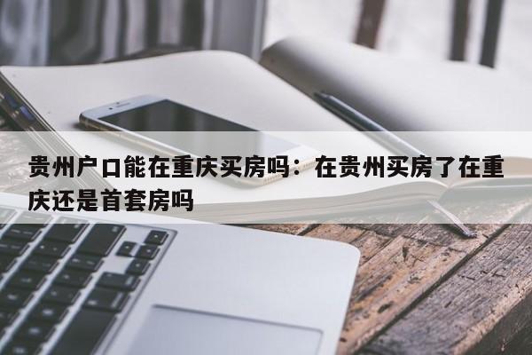 貴州戶口能在重慶買房嗎：在貴州買房了在重慶還是首套房嗎-第1張圖片-美潞旅游網(wǎng)