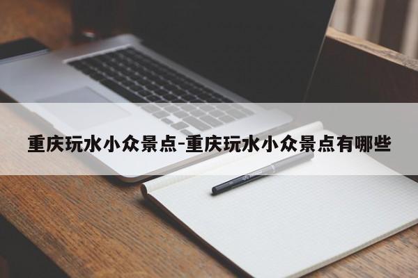 重慶玩水小眾景點(diǎn)-重慶玩水小眾景點(diǎn)有哪些