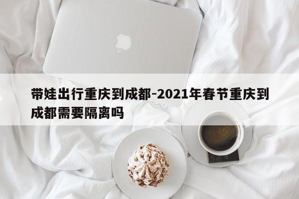 帶娃出行重慶到成都-2021年春節(jié)重慶到成都需要隔離嗎-第1張圖片-美潞旅游網(wǎng)