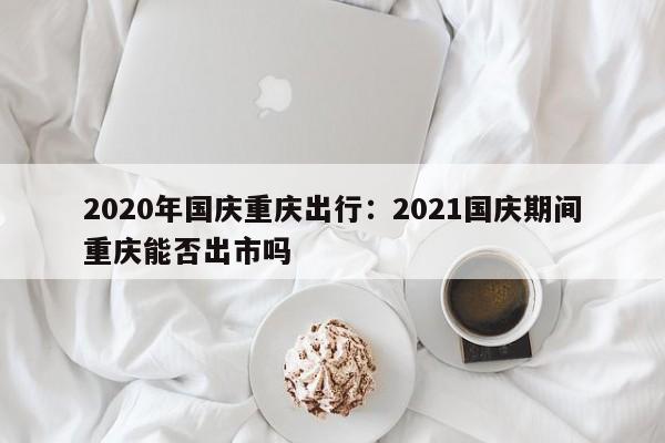 2020年國慶重慶出行：2021國慶期間重慶能否出市嗎