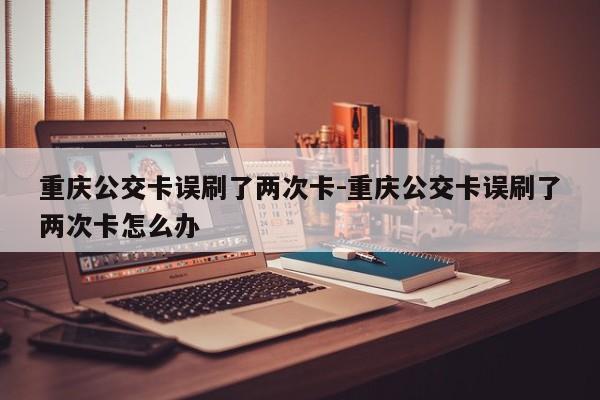 重慶公交卡誤刷了兩次卡-重慶公交卡誤刷了兩次卡怎么辦