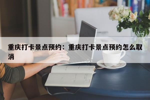 重慶打卡景點預(yù)約：重慶打卡景點預(yù)約怎么取消