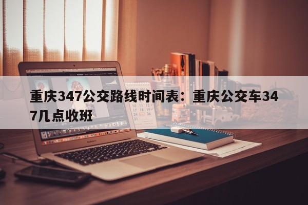 重慶347公交路線時(shí)間表：重慶公交車347幾點(diǎn)收班