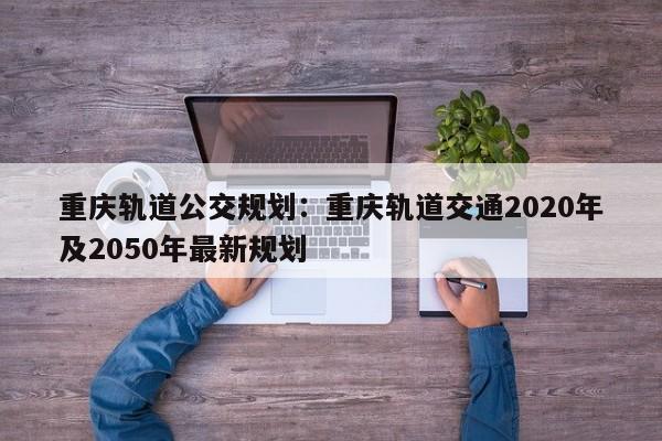 重慶軌道公交規(guī)劃：重慶軌道交通2020年及2050年最新規(guī)劃-第1張圖片-美潞旅游網(wǎng)