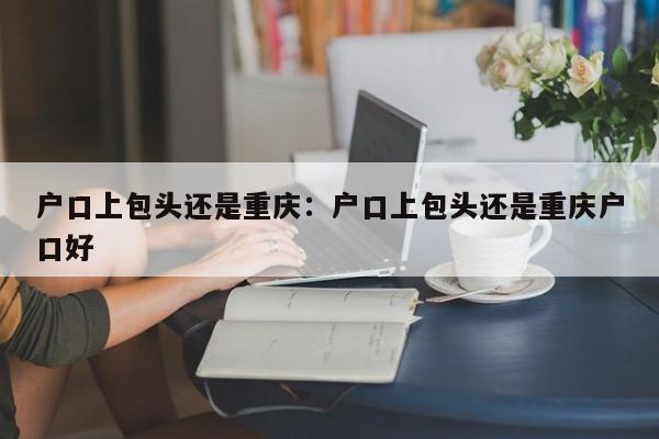 戶口上包頭還是重慶：戶口上包頭還是重慶戶口好