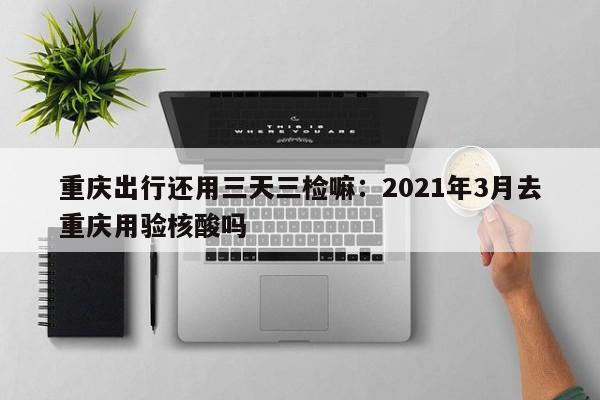 重慶出行還用三天三檢嘛：2021年3月去重慶用驗核酸嗎