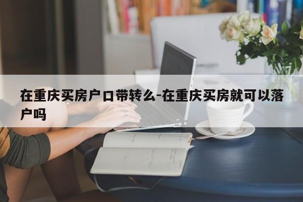 在重慶買房戶口帶轉么-在重慶買房就可以落戶嗎