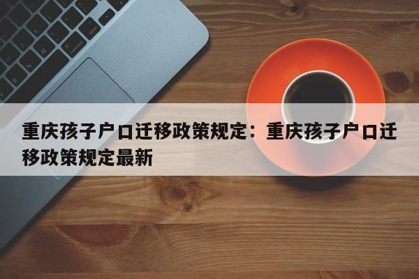 重慶孩子戶口遷移政策規(guī)定：重慶孩子戶口遷移政策規(guī)定最新-第1張圖片-美潞旅游網(wǎng)