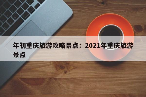 年初重慶旅游攻略景點(diǎn)：2021年重慶旅游景點(diǎn)