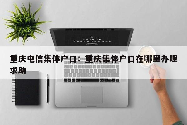 重慶電信集體戶口：重慶集體戶口在哪里辦理求助