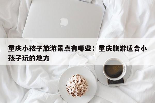 重慶小孩子旅游景點(diǎn)有哪些：重慶旅游適合小孩子玩的地方