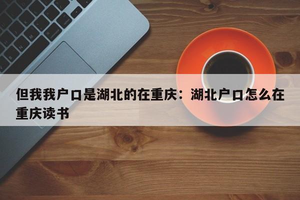 但我我戶口是湖北的在重慶：湖北戶口怎么在重慶讀書