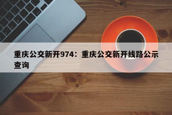 重慶公交新開974：重慶公交新開線路公示查詢-第1張圖片-美潞旅游網(wǎng)