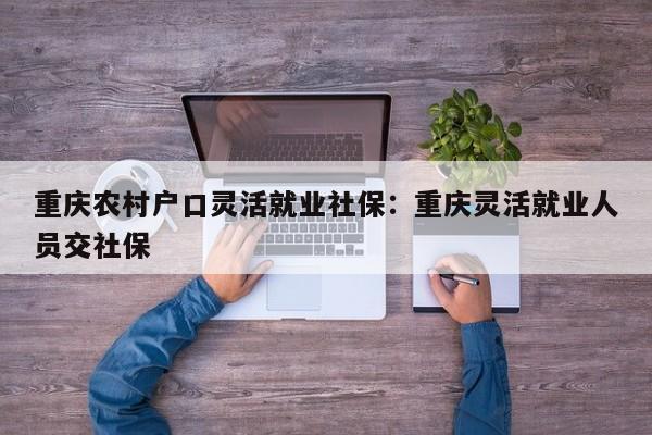 重慶農(nóng)村戶口靈活就業(yè)社保：重慶靈活就業(yè)人員交社保