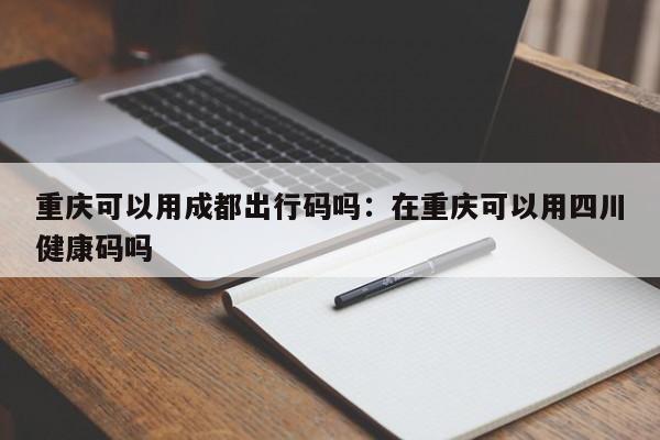 重慶可以用成都出行碼嗎：在重慶可以用四川健康碼嗎