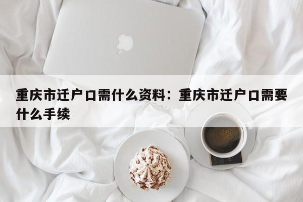 重慶市遷戶口需什么資料：重慶市遷戶口需要什么手續(xù)-第1張圖片-美潞旅游網(wǎng)