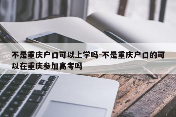 不是重慶戶口可以上學(xué)嗎-不是重慶戶口的可以在重慶參加高考嗎