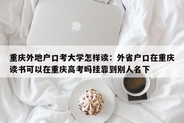 重慶外地戶(hù)口考大學(xué)怎樣讀：外省戶(hù)口在重慶讀書(shū)可以在重慶高考嗎掛靠到別人名下