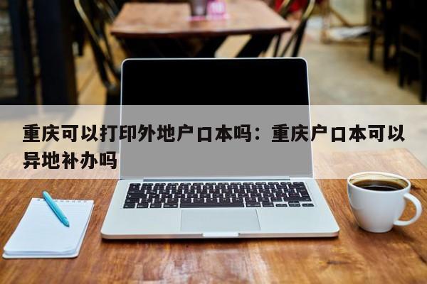 重慶可以打印外地戶口本嗎：重慶戶口本可以異地補(bǔ)辦嗎-第1張圖片-美潞旅游網(wǎng)