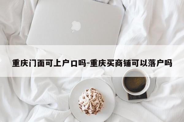 重慶門面可上戶口嗎-重慶買商鋪可以落戶嗎