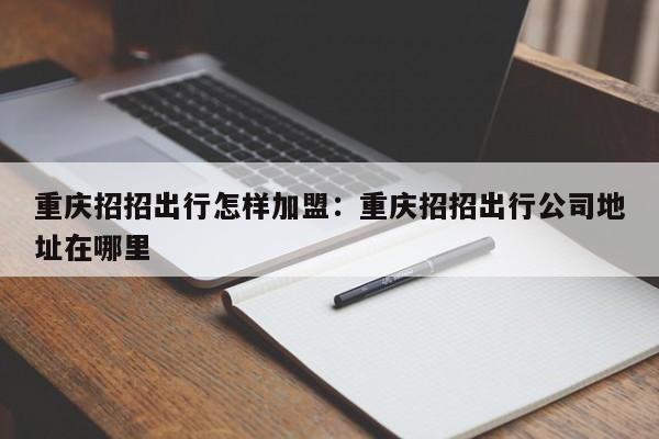 重慶招招出行怎樣加盟：重慶招招出行公司地址在哪里-第1張圖片-美潞旅游網(wǎng)