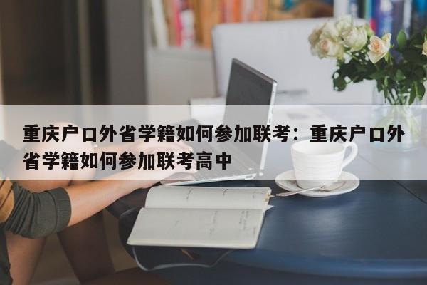 重慶戶口外省學籍如何參加聯(lián)考：重慶戶口外省學籍如何參加聯(lián)考高中-第1張圖片-美潞旅游網(wǎng)