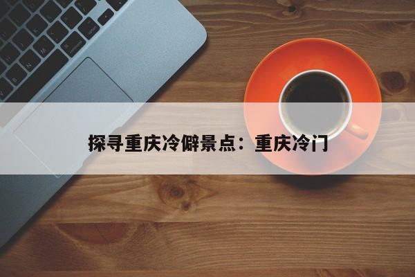 探尋重慶冷僻景點(diǎn)：重慶冷門