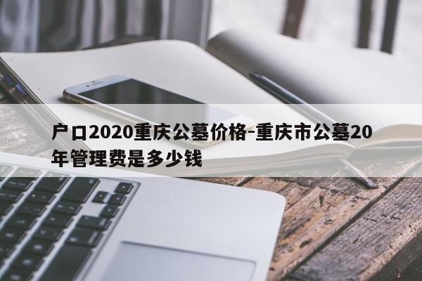 戶口2020重慶公墓價格-重慶市公墓20年管理費是多少錢