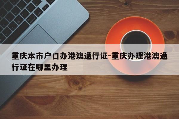 重慶本市戶口辦港澳通行證-重慶辦理港澳通行證在哪里辦理