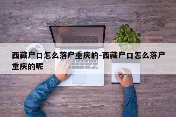 西藏戶口怎么落戶重慶的-西藏戶口怎么落戶重慶的呢