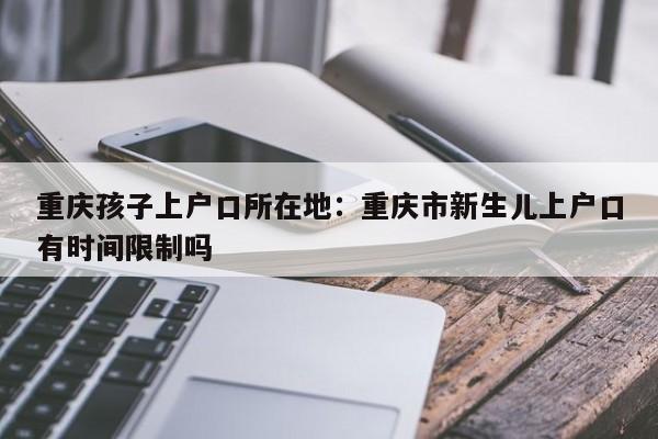 重慶孩子上戶口所在地：重慶市新生兒上戶口有時間限制嗎