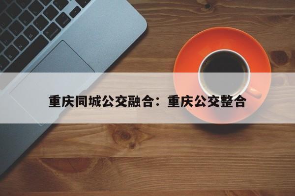 重慶同城公交融合：重慶公交整合-第1張圖片-美潞旅游網(wǎng)